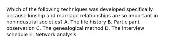 Which of the following techniques was developed specifically because kinship and marriage relationships are so important in nonindustrial societies? A. The life history B. Participant observation C. The genealogical method D. The interview schedule E. Network analysis