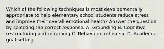 Which of the following techniques is most developmentally appropriate to help elementary school students reduce stress and improve their overall emotional health? Answer the question by selecting the correct response. A. Grounding B. Cognitive restructuring and reframing C. Behavioral rehearsal D. Academic goal setting