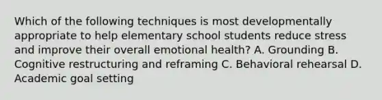 Which of the following techniques is most developmentally appropriate to help elementary school students reduce stress and improve their overall emotional health? A. Grounding B. Cognitive restructuring and reframing C. Behavioral rehearsal D. Academic goal setting