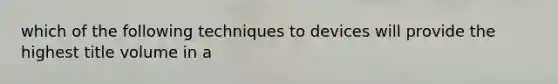 which of the following techniques to devices will provide the highest title volume in a