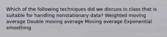 Which of the following techniques did we discuss in class that is suitable for handling nonstationary data? Weighted moving average Double moving average Moving average Exponential smoothing