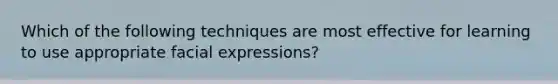 Which of the following techniques are most effective for learning to use appropriate facial expressions?