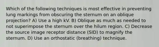 Which of the following techniques is most effective in preventing lung markings from obscuring the sternum on an oblique projection? A) Use a high kV. B) Oblique as much as needed to not superimpose the sternum over the hilum region. C) Decrease the source image receptor distance (SID) to magnify the sternum. D) Use an orthostatic (breathing) technique.