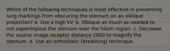 Which of the following techniques is most effective in preventing lung markings from obscuring the sternum on an oblique projection? a. Use a high kV. b. Oblique as much as needed to not superimpose the sternum over the hilum region. c. Decrease the source image receptor distance (SID) to magnify the sternum. d. Use an orthostatic (breathing) technique.