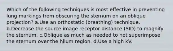 Which of the following techniques is most effective in preventing lung markings from obscuring the sternum on an oblique projection? a.Use an orthostatic (breathing) technique. b.Decrease the source image receptor distance (SID) to magnify the sternum. c.Oblique as much as needed to not superimpose the sternum over the hilum region. d.Use a high kV.