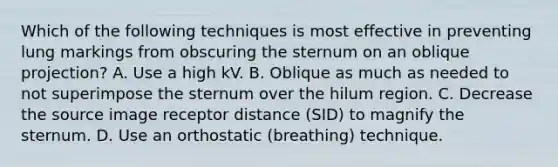 Which of the following techniques is most effective in preventing lung markings from obscuring the sternum on an oblique projection? A. Use a high kV. B. Oblique as much as needed to not superimpose the sternum over the hilum region. C. Decrease the source image receptor distance (SID) to magnify the sternum. D. Use an orthostatic (breathing) technique.