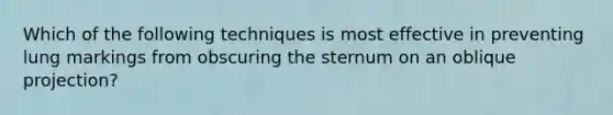 Which of the following techniques is most effective in preventing lung markings from obscuring the sternum on an oblique projection?