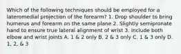 Which of the following techniques should be employed for a lateromedial projection of the forearm? 1. Drop shoulder to bring humerus and forearm on the same plane 2. Slightly semipronate hand to ensure true lateral alignment of wrist 3. Include both elbow and wrist joints A. 1 & 2 only B. 2 & 3 only C. 1 & 3 only D. 1, 2, & 3