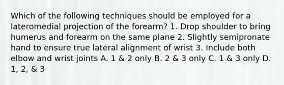 Which of the following techniques should be employed for a lateromedial projection of the forearm? 1. Drop shoulder to bring humerus and forearm on the same plane 2. Slightly semipronate hand to ensure true lateral alignment of wrist 3. Include both elbow and wrist joints A. 1 & 2 only B. 2 & 3 only C. 1 & 3 only D. 1, 2, & 3