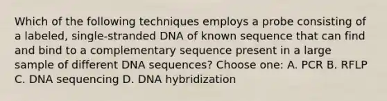 Which of the following techniques employs a probe consisting of a labeled, single-stranded DNA of known sequence that can find and bind to a complementary sequence present in a large sample of different DNA sequences? Choose one: A. PCR B. RFLP C. DNA sequencing D. <a href='https://www.questionai.com/knowledge/k3cR9MI66t-dna-hybridization' class='anchor-knowledge'>dna hybridization</a>