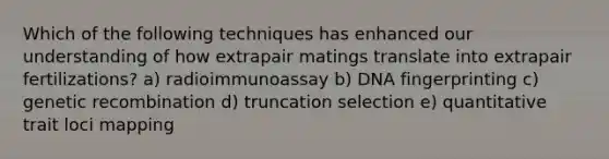 Which of the following techniques has enhanced our understanding of how extrapair matings translate into extrapair fertilizations? a) radioimmunoassay b) DNA fingerprinting c) genetic recombination d) truncation selection e) quantitative trait loci mapping