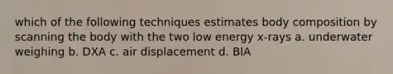 which of the following techniques estimates body composition by scanning the body with the two low energy x-rays a. underwater weighing b. DXA c. air displacement d. BIA