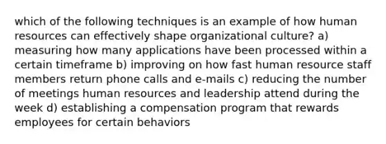 which of the following techniques is an example of how human resources can effectively shape organizational culture? a) measuring how many applications have been processed within a certain timeframe b) improving on how fast human resource staff members return phone calls and e-mails c) reducing the number of meetings human resources and leadership attend during the week d) establishing a compensation program that rewards employees for certain behaviors