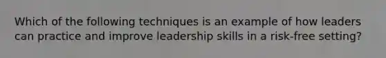 Which of the following techniques is an example of how leaders can practice and improve leadership skills in a risk-free setting?