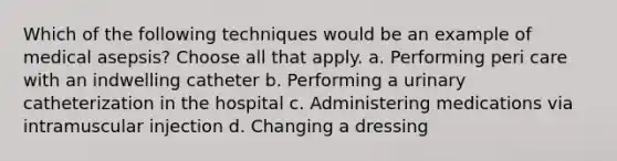 Which of the following techniques would be an example of medical asepsis? Choose all that apply. a. Performing peri care with an indwelling catheter b. Performing a urinary catheterization in the hospital c. Administering medications via intramuscular injection d. Changing a dressing