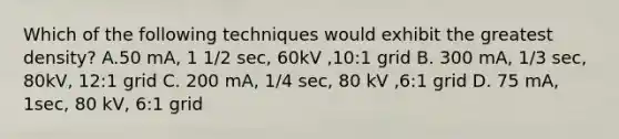 Which of the following techniques would exhibit the greatest density? A.50 mA, 1 1/2 sec, 60kV ,10:1 grid B. 300 mA, 1/3 sec, 80kV, 12:1 grid C. 200 mA, 1/4 sec, 80 kV ,6:1 grid D. 75 mA, 1sec, 80 kV, 6:1 grid