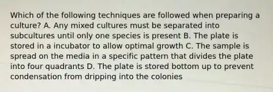 Which of the following techniques are followed when preparing a culture? A. Any mixed cultures must be separated into subcultures until only one species is present B. The plate is stored in a incubator to allow optimal growth C. The sample is spread on the media in a specific pattern that divides the plate into four quadrants D. The plate is stored bottom up to prevent condensation from dripping into the colonies