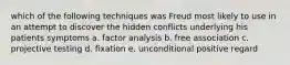 which of the following techniques was Freud most likely to use in an attempt to discover the hidden conflicts underlying his patients symptoms a. factor analysis b. free association c. projective testing d. fixation e. unconditional positive regard