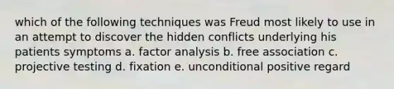 which of the following techniques was Freud most likely to use in an attempt to discover the hidden conflicts underlying his patients symptoms a. factor analysis b. free association c. projective testing d. fixation e. unconditional positive regard