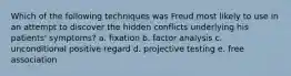 Which of the following techniques was Freud most likely to use in an attempt to discover the hidden conflicts underlying his patients' symptoms? a. fixation b. factor analysis c. unconditional positive regard d. projective testing e. free association