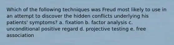 Which of the following techniques was Freud most likely to use in an attempt to discover the hidden conflicts underlying his patients' symptoms? a. fixation b. factor analysis c. unconditional positive regard d. projective testing e. free association