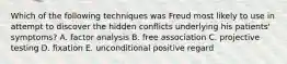 Which of the following techniques was Freud most likely to use in attempt to discover the hidden conflicts underlying his patients' symptoms? A. factor analysis B. free association C. projective testing D. fixation E. unconditional positive regard