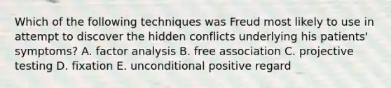 Which of the following techniques was Freud most likely to use in attempt to discover the hidden conflicts underlying his patients' symptoms? A. factor analysis B. free association C. projective testing D. fixation E. unconditional positive regard