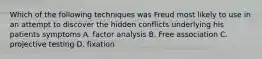 Which of the following techniques was Freud most likely to use in an attempt to discover the hidden conflicts underlying his patients symptoms A. factor analysis B. Free association C. projective testing D. fixation