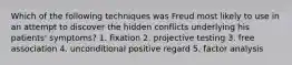 Which of the following techniques was Freud most likely to use in an attempt to discover the hidden conflicts underlying his patients' symptoms? 1. fixation 2. projective testing 3. free association 4. unconditional positive regard 5. factor analysis