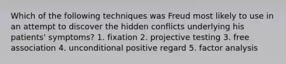 Which of the following techniques was Freud most likely to use in an attempt to discover the hidden conflicts underlying his patients' symptoms? 1. fixation 2. projective testing 3. free association 4. unconditional positive regard 5. factor analysis