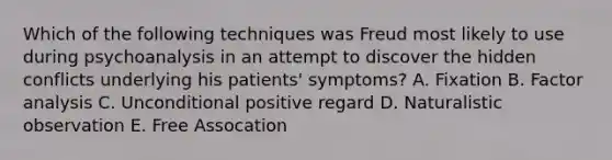 Which of the following techniques was Freud most likely to use during psychoanalysis in an attempt to discover the hidden conflicts underlying his patients' symptoms? A. Fixation B. Factor analysis C. Unconditional positive regard D. Naturalistic observation E. Free Assocation