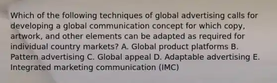 Which of the following techniques of global advertising calls for developing a global communication concept for which​ copy, artwork, and other elements can be adapted as required for individual country​ markets? A. Global product platforms B. Pattern advertising C. Global appeal D. Adaptable advertising E. Integrated marketing communication​ (IMC)