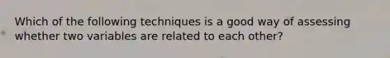 Which of the following techniques is a good way of assessing whether two variables are related to each other?