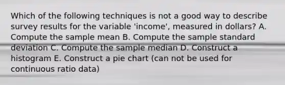 Which of the following techniques is not a good way to describe survey results for the variable 'income', measured in dollars? A. Compute the sample mean B. Compute the sample standard deviation C. Compute the sample median D. Construct a histogram E. Construct a pie chart (can not be used for continuous ratio data)