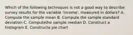 Which of the following techniques is not a good way to describe survey results for the variable 'income', measured in dollars? A. Compute the sample mean B. Compute the sample standard deviation C. Computethe sample median D. Construct a histogram E. Constructa pie chart