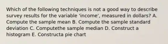 Which of the following techniques is not a good way to describe survey results for the variable 'income', measured in dollars? A. Compute the sample mean B. Compute the sample standard deviation C. Computethe sample median D. Construct a histogram E. Constructa pie chart