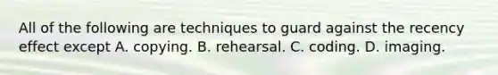 All of the following are techniques to guard against the recency effect except A. copying. B. rehearsal. C. coding. D. imaging.