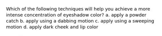 Which of the following techniques will help you achieve a more intense concentration of eyeshadow color? a. apply a powder catch b. apply using a dabbing motion c. apply using a sweeping motion d. apply dark cheek and lip color