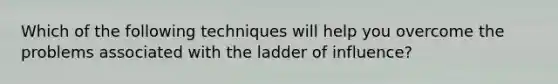 Which of the following techniques will help you overcome the problems associated with the ladder of influence?