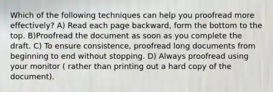 Which of the following techniques can help you proofread more effectively? A) Read each page backward, form the bottom to the top. B)Proofread the document as soon as you complete the draft. C) To ensure consistence, proofread long documents from beginning to end without stopping. D) Always proofread using your monitor ( rather than printing out a hard copy of the document).