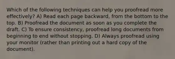 Which of the following techniques can help you proofread more effectively? A) Read each page backward, from the bottom to the top. B) Proofread the document as soon as you complete the draft. C) To ensure consistency, proofread long documents from beginning to end without stopping. D) Always proofread using your monitor (rather than printing out a hard copy of the document).