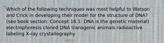 Which of the following techniques was most helpful to Watson and Crick in developing their model for the structure of DNA? (see book section: Concept 16.1: DNA is the genetic material) electrophoresis cloned DNA transgenic animals radioactive labeling X-ray crystallography