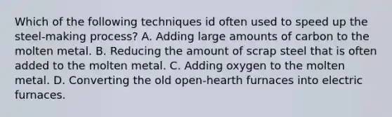 Which of the following techniques id often used to speed up the steel-making process? A. Adding large amounts of carbon to the molten metal. B. Reducing the amount of scrap steel that is often added to the molten metal. C. Adding oxygen to the molten metal. D. Converting the old open-hearth furnaces into electric furnaces.