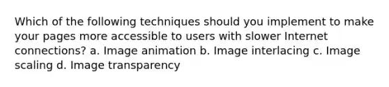 Which of the following techniques should you implement to make your pages more accessible to users with slower Internet connections? a. Image animation b. Image interlacing c. Image scaling d. Image transparency