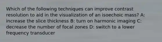 Which of the following techniques can improve contrast resolution to aid in the visualization of an isoechoic mass? A: increase the slice thickness B: turn on harmonic imaging C: decrease the number of focal zones D: switch to a lower frequency transducer