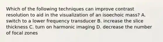 Which of the following techniques can improve contrast resolution to aid in the visualization of an isoechoic mass? A. switch to a lower frequency transducer B. increase the slice thickness C. turn on harmonic imaging D. decrease the number of focal zones