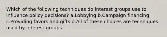 Which of the following techniques do interest groups use to influence policy decisions? a.Lobbying b.Campaign financing c.Providing favors and gifts d.All of these choices are techniques used by interest groups