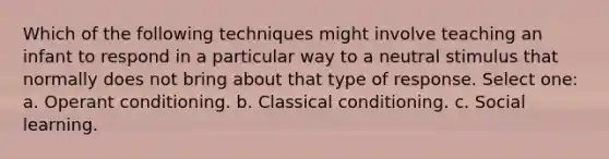 Which of the following techniques might involve teaching an infant to respond in a particular way to a neutral stimulus that normally does not bring about that type of response. Select one: a. Operant conditioning. b. Classical conditioning. c. Social learning.