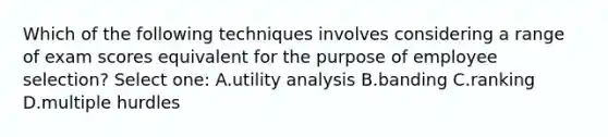 Which of the following techniques involves considering a range of exam scores equivalent for the purpose of employee selection? Select one: A.utility analysis B.banding C.ranking D.multiple hurdles