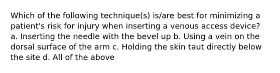 Which of the following technique(s) is/are best for minimizing a patient's risk for injury when inserting a venous access device? a. Inserting the needle with the bevel up b. Using a vein on the dorsal surface of the arm c. Holding the skin taut directly below the site d. All of the above